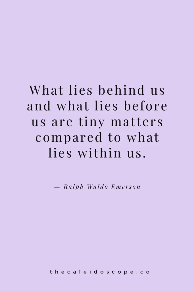 positive motivational quotes for self-belief: “What lies behind us and what lies before us are tiny matters compared to what lies within us.” — Ralph Waldo Emerson