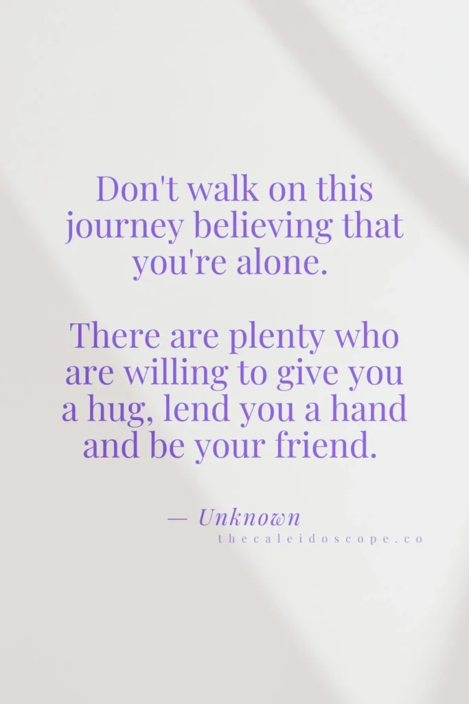 uplifting you are not alone quotes: "Don't walk on this journey believing that you're alone. There are plenty who are willing to give you a hug, lend you a hand and be your friend." — Unknown
