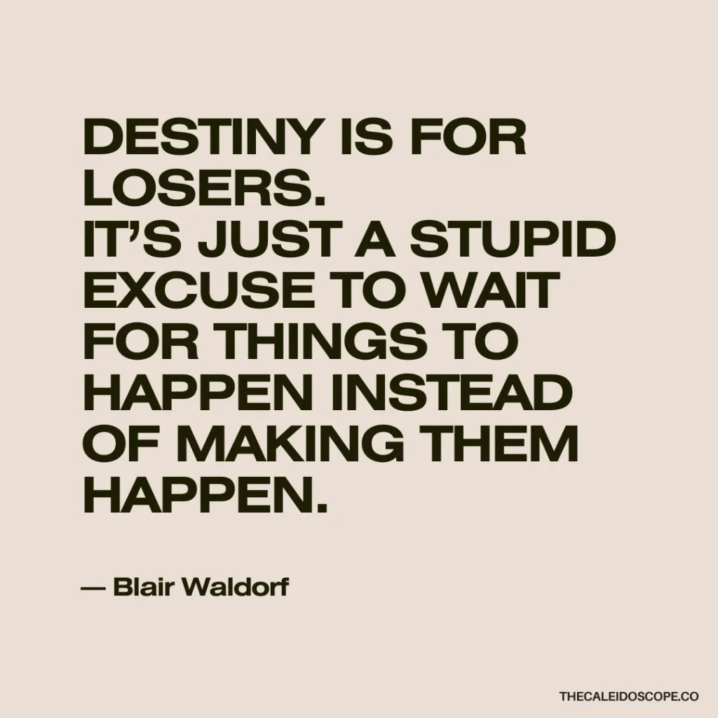 Life quotes on going for what you want: “Destiny is for losers. It’s just a stupid excuse to wait for things to happen instead of making them happen.” — Blair Waldorf