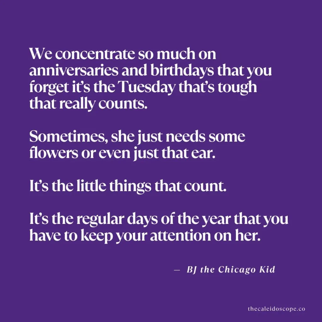 Tuesday quotes about life and work: "We concentrate so much on anniversaries and birthdays that you forget it's the Tuesday that's tough that really counts. Sometimes, she just needs some flowers or even just that ear. It's the little things that count. It's the regular days of the year that you have to keep your attention on her." — BJ the Chicago Kid