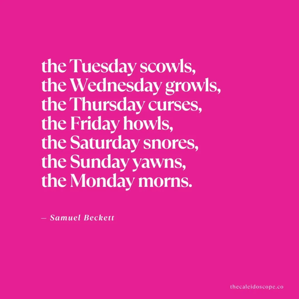 Happy Tuesday Quotes: "The Tuesday scowls, the Wednesday growls, the Thursday curses, the Friday howls, the Saturday snores, the Sunday yawns, the Monday morns." — Samuel Beckett