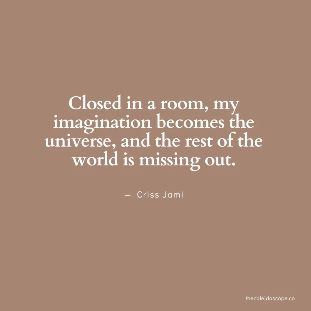 positive being alone quotes: "Closed in a room, my imagination becomes the universe, and the rest of the world is missing out." — Criss Jami