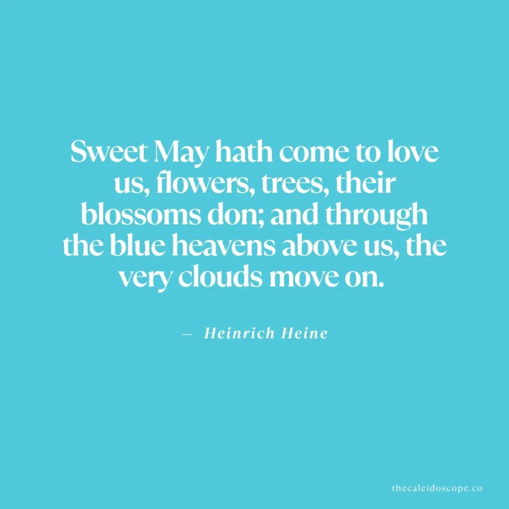 May quotes: "Sweet May hath come to love us, flowers, trees, their blossoms don; and through the blue heavens above us, the very clouds move on." — Heinrich Heine