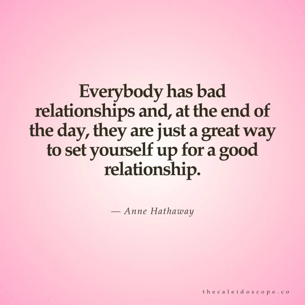 celebrity breakup quotes: "Everybody has bad relationships and, at the end of the day, they are just a great way to set yourself up for a good relationship." — Anne Hathaway