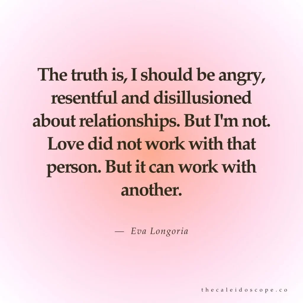 celebrity breakup quotes: "The truth is, I should be angry, resentful and disillusioned about relationships. But I'm not. Love did not work with that person. But it can work with another." — Eva Longoria