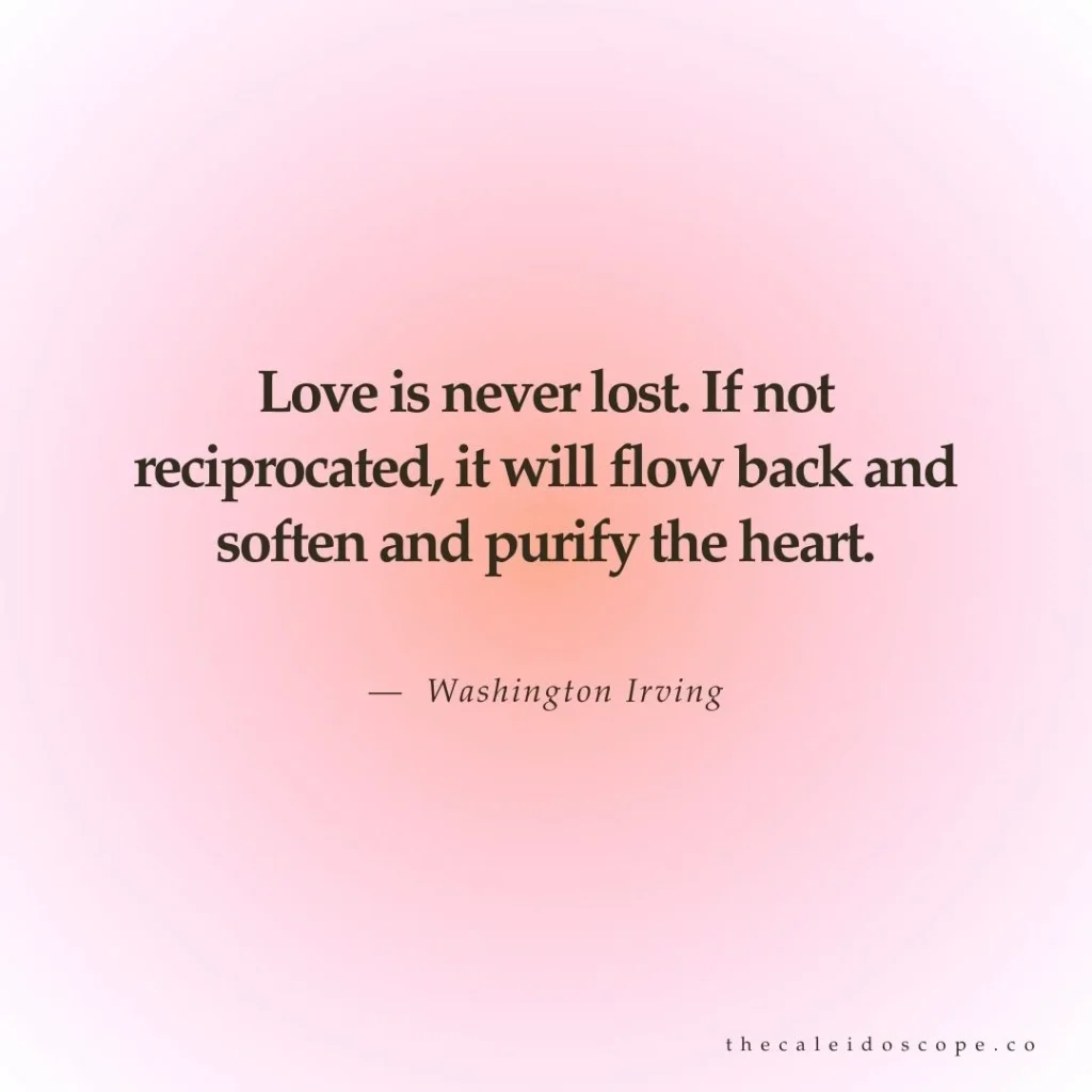 Breakup quotes: "Love is never lost. If not reciprocated, it will flow back and soften and purify the heart." — Washington Irving